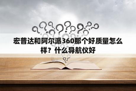 宏普达和阿尔派360那个好质量怎么样？什么导航仪好