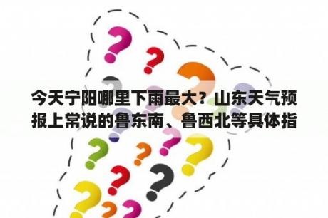 今天宁阳哪里下雨最大？山东天气预报上常说的鲁东南、鲁西北等具体指哪几个城市啊？希望尽快知道答案！谢谢？