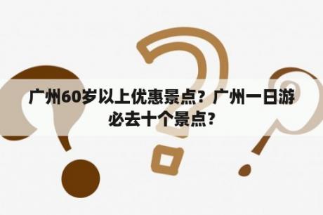 广州60岁以上优惠景点？广州一日游必去十个景点？