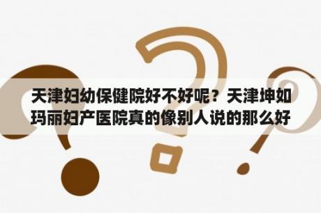 天津妇幼保健院好不好呢？天津坤如玛丽妇产医院真的像别人说的那么好么？