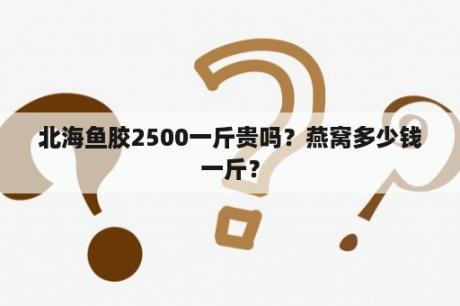 北海鱼胶2500一斤贵吗？燕窝多少钱一斤？