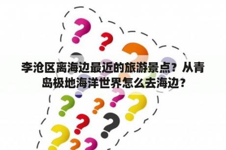 李沧区离海边最近的旅游景点？从青岛极地海洋世界怎么去海边？