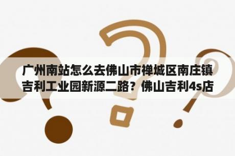 广州南站怎么去佛山市禅城区南庄镇吉利工业园新源二路？佛山吉利4s店的营业时间？