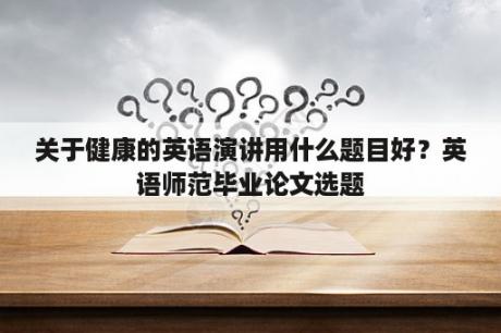 关于健康的英语演讲用什么题目好？英语师范毕业论文选题