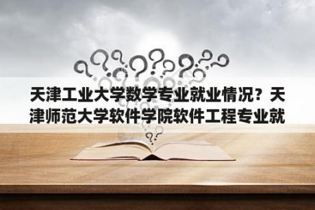 天津工业大学数学专业就业情况？天津师范大学软件学院软件工程专业就业情况怎么样？