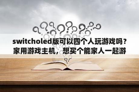 switcholed版可以四个人玩游戏吗？家用游戏主机，想买个能家人一起游戏的，哪个好？