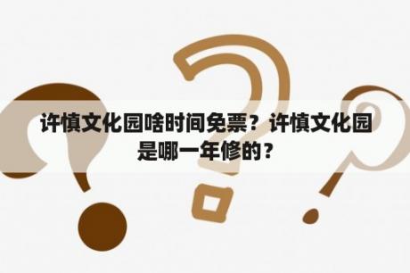 许慎文化园啥时间免票？许慎文化园是哪一年修的？