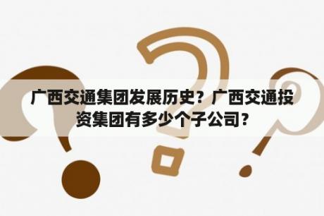 广西交通集团发展历史？广西交通投资集团有多少个子公司？