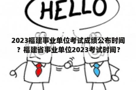 2023福建事业单位考试成绩公布时间？福建省事业单位2023考试时间？