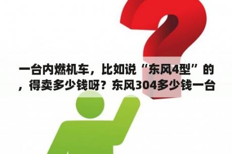 一台内燃机车，比如说“东风4型”的，得卖多少钱呀？东风304多少钱一台？