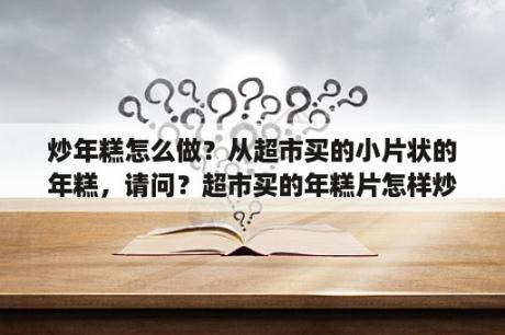 炒年糕怎么做？从超市买的小片状的年糕，请问？超市买的年糕片怎样炒