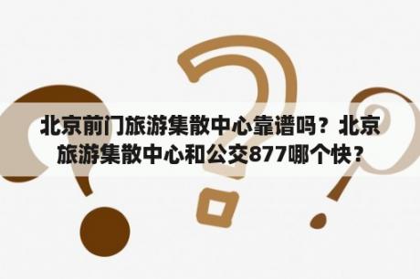 北京前门旅游集散中心靠谱吗？北京旅游集散中心和公交877哪个快？