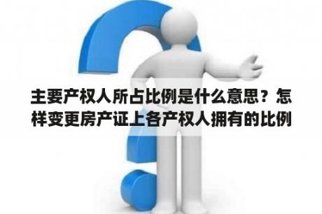 主要产权人所占比例是什么意思？怎样变更房产证上各产权人拥有的比例？