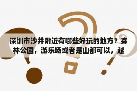 深圳市沙井附近有哪些好玩的地方？森林公园，游乐场或者是山都可以，越多越好，请附加地址，谢谢？深圳坂田附近有哪些景点？