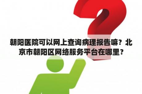 朝阳医院可以网上查询病理报告嘛？北京市朝阳区网络服务平台在哪里？