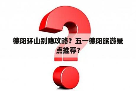 德阳环山别隐攻略？五一德阳旅游景点推荐？