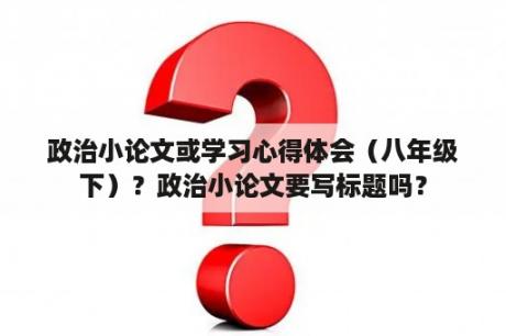 政治小论文或学习心得体会（八年级下）？政治小论文要写标题吗？