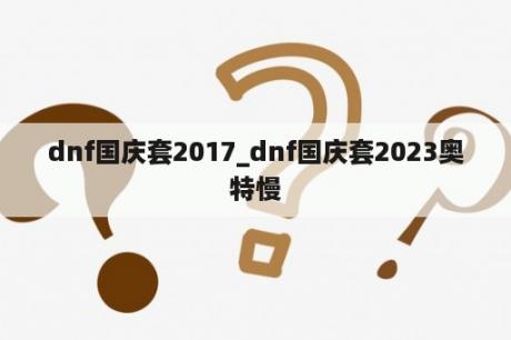 dnf国庆套2017_dnf国庆套2023奥特慢