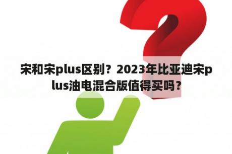 宋和宋plus区别？2023年比亚迪宋plus油电混合版值得买吗？