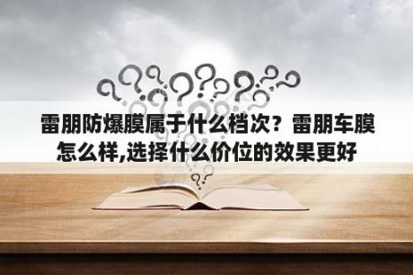 雷朋防爆膜属于什么档次？雷朋车膜怎么样,选择什么价位的效果更好