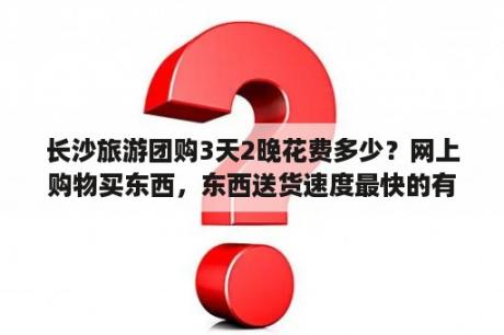 长沙旅游团购3天2晚花费多少？网上购物买东西，东西送货速度最快的有哪些网站？