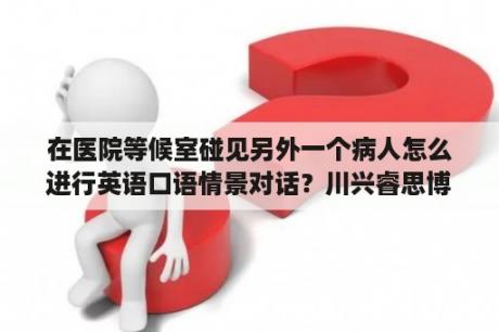 在医院等候室碰见另外一个病人怎么进行英语口语情景对话？川兴睿思博幼儿园怎样？