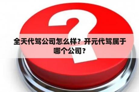 全天代驾公司怎么样？开元代驾属于哪个公司？