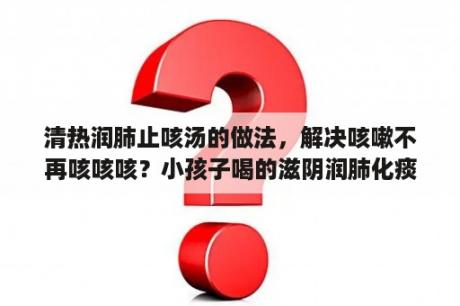 清热润肺止咳汤的做法，解决咳嗽不再咳咳咳？小孩子喝的滋阴润肺化痰的止咳汤要怎么做呢？