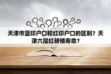 天津市蓝印户口和红印户口的区别？天津六层红砖楼寿命？