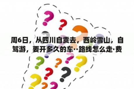 周6日，从四川自贡去，西岭雪山，自驾游，要开多久的车··路线怎么走·费用一个人多少钱，我们5 6个人··去？西岭雪山自驾游2日攻略