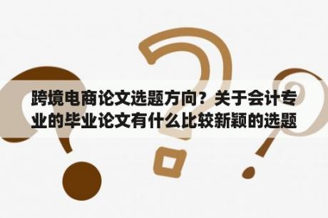 跨境电商论文选题方向？关于会计专业的毕业论文有什么比较新颖的选题？