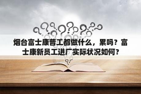 烟台富士康普工都做什么，累吗？富士康新员工进厂实际状况如何？