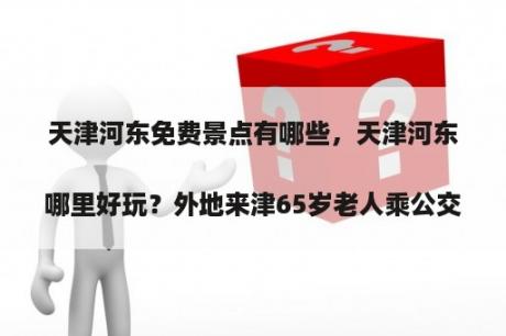 天津河东免费景点有哪些，天津河东哪里好玩？外地来津65岁老人乘公交车凭身份证能免费吗？
？