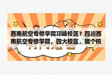 西南航空专修学院邛崃校区？四川西南航空专修学院，四大校区，哪个校区环境最好，最大？