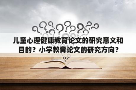 儿童心理健康教育论文的研究意义和目的？小学教育论文的研究方向？