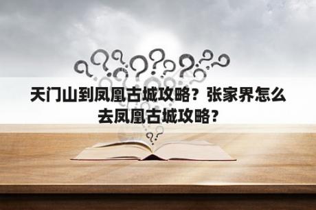 天门山到凤凰古城攻略？张家界怎么去凤凰古城攻略？