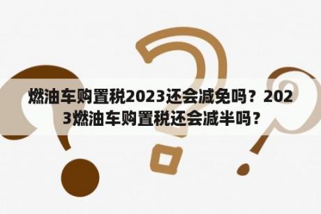 燃油车购置税2023还会减免吗？2023燃油车购置税还会减半吗？