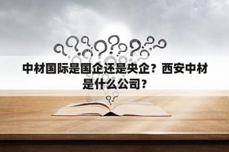 中材国际是国企还是央企？西安中材是什么公司？