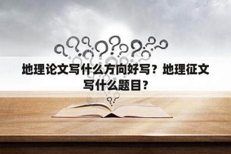 地理论文写什么方向好写？地理征文写什么题目？