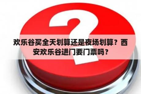 欢乐谷买全天划算还是夜场划算？西安欢乐谷进门要门票吗？