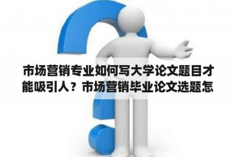 市场营销专业如何写大学论文题目才能吸引人？市场营销毕业论文选题怎么选？