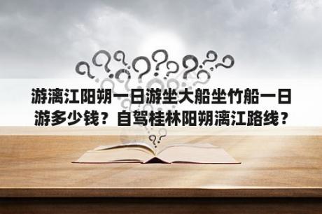 游漓江阳朔一日游坐大船坐竹船一日游多少钱？自驾桂林阳朔漓江路线？