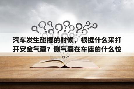 汽车发生碰撞的时候，根据什么来打开安全气囊？侧气囊在车座的什么位置？