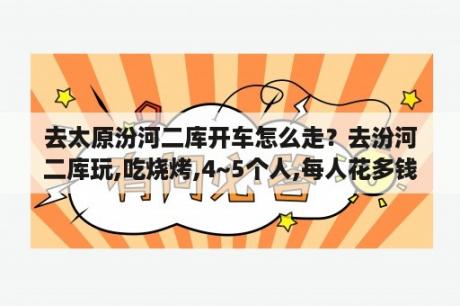 去太原汾河二库开车怎么走？去汾河二库玩,吃烧烤,4~5个人,每人花多钱啊,去租架子,自己什么都不带的？