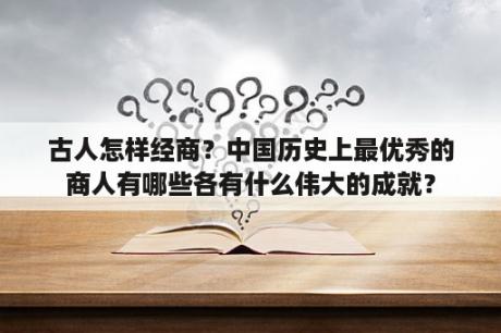 古人怎样经商？中国历史上最优秀的商人有哪些各有什么伟大的成就？