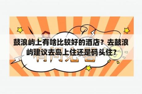 鼓浪屿上有啥比较好的酒店？去鼓浪屿建议去岛上住还是码头住？