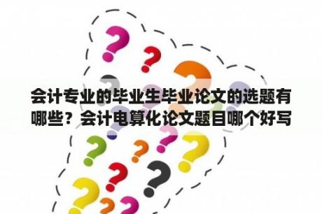 会计专业的毕业生毕业论文的选题有哪些？会计电算化论文题目哪个好写？