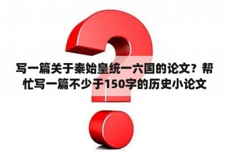 写一篇关于秦始皇统一六国的论文？帮忙写一篇不少于150字的历史小论文，急！论点在下？