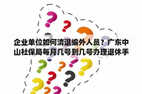 企业单位如何清退编外人员？广东中山社保局每月几号到几号办理退休手续？