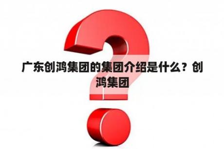 广东创鸿集团的集团介绍是什么？创鸿集团